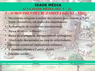 IDADE MÉDIA
ALTA IDADE MÉDIA (SÉC V – X)
3 – O MOVIMENTO CRUZADISTA (séc. XI – XIII):
• Movimento religioso e militar dos cristãos para retomar a Terra
Santa (Jerusalém), em poder dos muçulmanos.
• Acomodação de excedentes populacionais.
• Busca de terras (nobreza).
• Busca de aventura ou enriquecimento (pilhagens).
• Absolvição dos pecados ou cura de enfermidades.
• Interesse comercial (mercadores italianos).
• 8 cruzadas oficiais e 2 extra oficiais.
• Fracasso militar.
 