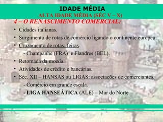 IDADE MÉDIA
ALTA IDADE MÉDIA (SÉC V – X)
4 – O RENASCIMENTO COMERCIAL:
• Cidades italianas.
• Surgimento de rotas de comércio ligando o continente europeu.
• Cruzamento de rotas: feiras.
- Champanhe (FRA) e Flandres (BEL).
• Retomada da moeda.
• Atividades de crédito e bancárias.
• Séc. XII – HANSAS ou LIGAS: associações de comerciantes.
- Comércio em grande escala.
- LIGA HANSEÁTICA (ALE) – Mar do Norte
 