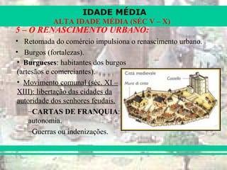 IDADE MÉDIA
ALTA IDADE MÉDIA (SÉC V – X)
5 – O RENASCIMENTO URBANO:
• Retomada do comércio impulsiona o renascimento urbano.
• Burgos (fortalezas).
• Burgueses: habitantes dos burgos
(artesãos e comerciantes).
• Movimento comunal (séc. XI –
XIII): libertação das cidades da
autoridade dos senhores feudais.
–CARTAS DE FRANQUIA:
autonomia.
–Guerras ou indenizações.
 