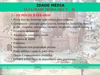 IDADE MÉDIA
ALTA IDADE MÉDIA (SÉC V – X)
2 – OS POVOS BÁRBAROS:
• Povos fora das fronteiras (sem cultura greco-romana).
• Germânicos – principal grupo (suevos, lombardos, teutônicos, francos,
godos, visigodos, ostrogodos, vândalos, burgúndios, anglos, saxões...).
• Economia agropastoril.
• Ausência de comércio e moeda.
• Ausência de escrita.
• Politeístas.
• Inicialmente sem propriedade privada.
• Poder político = casta de guerreiros.
• Direito Consuetudinário (tradição).
• COMITATUS (laços de dependência entre guerreiros).
 