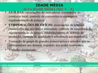 IDADE MÉDIA
ALTA IDADE MÉDIA (SÉC V – X)
• GUILDAS: associações de mercadores (monopólio do
comércio local, controle da concorrência estrangeira,
regulamentação de preços).
• CORPORAÇÕES DE OFÍCIO: associações de artesãos
(monopólio das atividades artesanais, controle da concorrência,
regulamentação de preços, estabelecimento de normas de
produção, controle de qualidade e assistência aos membros).
• Formação de grupo de grandes comerciantes e artesãos que se
sobrepunham aos demais, impondo seu poder econômico.
• Trabalho assalariado.
 