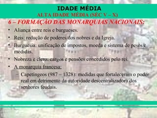 IDADE MÉDIA
ALTA IDADE MÉDIA (SÉC V – X)
6 – FORMAÇÃO DAS MONARQUIAS NACIONAIS:
• Aliança entre reis e burgueses.
• Reis: redução de poderes dos nobres e da Igreja.
• Burguesia: unificação de impostos, moeda e sistema de pesos e
medidas.
• Nobreza e clero: cargos e pensões concedidos pelo rei.
• A monarquia francesa:
– Capetíngeos (987 – 1328): medidas que fortaleceram o poder
real em detrimento da autoridade descentralizadora dos
senhores feudais.
 