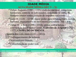 IDADE MÉDIA
ALTA IDADE MÉDIA (SÉC V – X)
Felipe Augusto (1180 – 1223): exército nacional, conquistas
territoriais, controle de subvassalos, concessão de cartas de
franquia (maior renda), criação de impostos nacionais.
Luís IX (1226 – 1270): maior poder para tribunais reais, moeda
nacional, engajamento no movimento cruzadista (São Luís).
Filipe IV, o Belo (1285 – 1314): atritos com a Igreja,
convocação dos Estados Gerais, Cativeiro de Avignon (1307 –
1377), CISMA DO OCIDENTE.
– Guerra dos Cem Anos (1337 – 1453):
Enfraquecimento da nobreza.
Nacionalismo francês.
Consolidação do poder real.
 