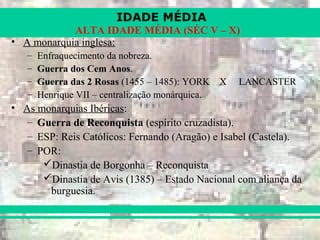 IDADE MÉDIA
ALTA IDADE MÉDIA (SÉC V – X)
• A monarquia inglesa:
– Enfraquecimento da nobreza.
– Guerra dos Cem Anos.
– Guerra das 2 Rosas (1455 – 1485): YORK X LANCASTER
– Henrique VII – centralização monárquica.
• As monarquias Ibéricas:
– Guerra de Reconquista (espírito cruzadista).
– ESP: Reis Católicos: Fernando (Aragão) e Isabel (Castela).
– POR:
Dinastia de Borgonha – Reconquista
Dinastia de Avis (1385) – Estado Nacional com aliança da
burguesia.
 