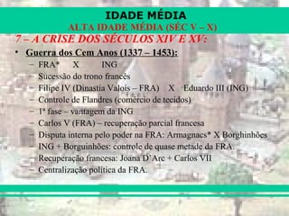 IDADE MÉDIA
ALTA IDADE MÉDIA (SÉC V – X)
7 – A CRISE DOS SÉCULOS XIV E XV:
• Guerra dos Cem Anos (1337 – 1453):
– FRA* X ING
– Sucessão do trono francês
– Filipe IV (Dinastia Valois – FRA) X Eduardo III (ING)
– Controle de Flandres (comércio de tecidos)
– 1ª fase – vantagem da ING
– Carlos V (FRA) – recuperação parcial francesa
– Disputa interna pelo poder na FRA: Armagnacs* X Borghinhões
– ING + Borguinhões: controle de quase metade da FRA.
– Recuperação francesa: Joana D’Arc + Carlos VII
– Centralização política da FRA.
 