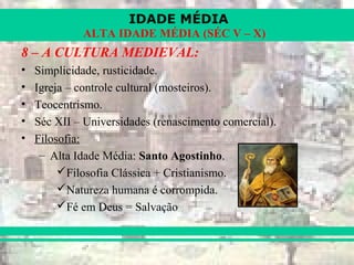 IDADE MÉDIA
ALTA IDADE MÉDIA (SÉC V – X)
8 – A CULTURA MEDIEVAL:
• Simplicidade, rusticidade.
• Igreja – controle cultural (mosteiros).
• Teocentrismo.
• Séc XII – Universidades (renascimento comercial).
• Filosofia:
– Alta Idade Média: Santo Agostinho.
Filosofia Clássica + Cristianismo.
Natureza humana é corrompida.
Fé em Deus = Salvação
 