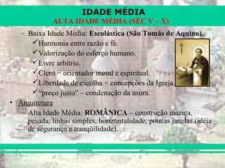 IDADE MÉDIA
ALTA IDADE MÉDIA (SÉC V – X)
– Baixa Idade Média: Escolástica (São Tomás de Aquino).
Harmonia entre razão e fé.
Valorização do esforço humano.
Livre arbítrio.
Clero = orientador moral e espiritual.
Liberdade de escolha = concepções da Igreja.
“preço justo” – condenação da usura.
• Arquitetura
– Alta Idade Média: ROMÂNICA – construção maciça,
pesada, linhas simples, horizontalidade, poucas janelas (idéia
de segurança e tranqüilidade).
 