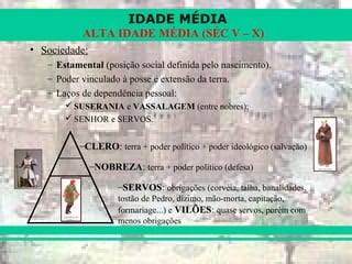 IDADE MÉDIA
ALTA IDADE MÉDIA (SÉC V – X)
• Sociedade:
– Estamental (posição social definida pelo nascimento).
– Poder vinculado à posse e extensão da terra.
– Laços de dependência pessoal:
 SUSERANIA e VASSALAGEM (entre nobres);
 SENHOR e SERVOS.
–CLERO: terra + poder político + poder ideológico (salvação)
–NOBREZA: terra + poder político (defesa)
–SERVOS: obrigações (corvéia, talha, banalidades,
tostão de Pedro, dízimo, mão-morta, capitação,
formariage...) e VILÕES: quase servos, porém com
menos obrigações
 