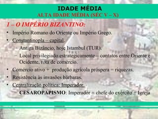IDADE MÉDIA
ALTA IDADE MÉDIA (SÉC V – X)
1 – O IMPÉRIO BIZANTINO:
• Império Romano do Oriente ou Império Grego.
• Constantinopla – capital.
– Antiga Bizâncio, hoje Istambul (TUR).
– Local privilegiado estrategicamente – contatos entre Oriente e
Ocidente, rota de comércio.
• Comércio ativo + produção agrícola próspera = riquezas.
• Resistência às invasões bárbaras.
• Centralização política: Imperador.
– CESAROPAPISMO: Imperador = chefe do exército + Igreja
 