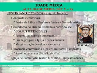 IDADE MÉDIA
ALTA IDADE MÉDIA (SÉC V – X)
• JUSTINIANO (527 – 565) – auge do Império.
– Conquistas territoriais.
Península Itálica + Península Ibérica + Norte da África.
– Compilação do Direito Romano a partir do séc. II.
CORPUS JURIS CÍVILIS
Poderes ilimitados ao imperador.
Privilégios para a Igreja e para a nobreza.
Marginalização de colonos e escravos.
– Burocracia centralizada + gastos militares + impostos.
Revoltas populares (Sedição de Nike)
– Igreja de Santa Sofia (estilo bizantino – majestosidade)
JUSTINIANO
 