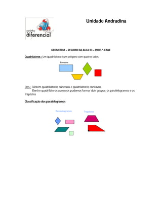 Unidade Andradina




                      GEOMETRIA – RESUMO DA AULA 03 – PROF.ª JEANE

Quadriláteros : Um quadrilátero é um polígono com quatros lados.




Obs.: Existem quadriláteros convexos e quadriláteros côncavos.
      Dentre quadriláteros convexos podemos formar dois grupos: os paralelogramos e os
trapézios

Classificação dos paralelogramos
 