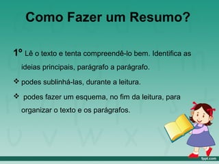 Como Fazer um Resumo?
1º Lê o texto e tenta compreendê-lo bem. Identifica as
ideias principais, parágrafo a parágrafo.
 podes sublinhá-las, durante a leitura.
 podes fazer um esquema, no fim da leitura, para
organizar o texto e os parágrafos.
 