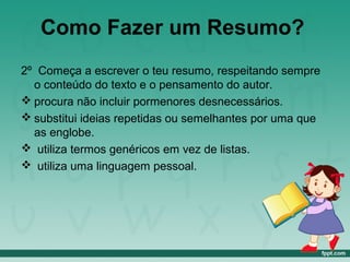Como Fazer um Resumo?
2º Começa a escrever o teu resumo, respeitando sempre
o conteúdo do texto e o pensamento do autor.
 procura não incluir pormenores desnecessários.
 substitui ideias repetidas ou semelhantes por uma que
as englobe.
 utiliza termos genéricos em vez de listas.
 utiliza uma linguagem pessoal.
 