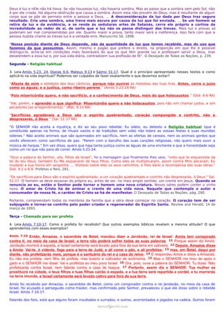 Deus é luz e nEle não há treva. Se não houvesse luz, não haveria sombra. Mas ao passo que a sombra vem pelo Sol, não
é por ele criada. Há alguma obstrução que causa a sombra. Assim esta não provém de Deus, mas é resultante de algum
corpo que se põe de permeio entre a pessoa e Deus. ... A desconsideração da luz dada por Deus traz seguro
resultado. Cria uma sombra, uma treva mais escura por causa da luz que foi enviada. ... Se um homem se
retira da luz e da evidência, e se rende às sedutoras artes de Satanás, cerra ele próprio a cortina da
incredulidade ao redor de si, de sorte que a luz não se possa distinguir das trevas. Mais luz e provas só
poderiam ser mal compreendidas por ele. Quanto maior a prova, tanto maior será a indiferença. Isso fará com que a
pessoa iludida chame as trevas luz e a verdade erro. Manuscrito 56, 1898.
“Nossa posição diante de Deus depende, não da quantidade de luz que temos recebido, mas do uso que
fazemos da que possuímos. Assim, mesmo o pagão que prefere o direito, na proporção em que lhe é possível
distingui-lo, acha-se em condições mais favoráveis do que os que têm grande luz e professam servir a Deus, mas
desatendem a essa luz e, por sua vida diária, contradizem sua profissão de fé”. O Desejado de Todas as Nações, p. 239.
Segunda - Religião habitual
3. Leia Amós 5:23, 24, Oseias 6:6, Mateus 9:13 e Salmo 51:17. Qual é o princípio apresentado nesses textos e como
aplicá-lo na vida espiritual? Podemos ser culpados de fazer exatamente o que devemos evitar?
“Afasta de mim o estrépito dos teus cânticos, porque não ouvirei as melodias das tuas liras. Antes, corra o juízo
como as águas; e a justiça, como ribeiro perene.” (Amós 5:23-24 RA)
“Pois misericórdia quero, e não sacrifício, e o conhecimento de Deus, mais do que holocaustos.” (Osé. 6:6 RA)
“Ide, porém, e aprendei o que significa: Misericórdia quero e não holocaustos; pois não vim chamar justos, e sim
pecadores [ao arrependimento].” (Mat. 9:13 RA)
“Sacrifícios agradáveis a Deus são o espírito quebrantado; coração compungido e contrito, não o
desprezarás, ó Deus.” (Sal. 51:17 RA)
"O SENHOR não aceita a injustiça, e diz ao seu povo rebelde: Eu odeio, eu detesto a Religião habitual (que é
constituída apenas na forma, de rituais vazios e de tradições sem vida) não tolero as vossas festas e suas reuniões
solenes." Não aceito animais que são queimados em sacrifício, nem as ofertas de cereais, nem os animais gordos que
vocês oferecem como sacrifícios de paz. "Parem com o barulho das suas canções religiosas; não quero mais ouvir a
música de harpas." Em vez disso, quero que haja tanta justiça como as águas de uma enchente e que a honestidade seja
como um rio que não para de correr. Amós 5:21-24.
"Ouvi a palavra do Senhor, vós, filhos de Israel", foi a mensagem que finalmente lhes veio; "visto que te esqueceste da
lei do teu Deus, também Eu Me esquecerei de teus filhos. Como eles se multiplicaram, assim contra Mim pecaram; Eu
mudarei a sua honra em vergonha. ... Visitarei sobre eles os seus caminhos, e lhes darei a recompensa das suas obras."
Osé. 4:1 e 6-9. Profetas e Reis, 281.
"Os sacrifícios para Deus são o espírito quebrantado; a um coração quebrantado e contrito não desprezarás, ó Deus." Sal.
51:17. O homem se deve esvaziar do próprio eu, antes de ser, no mais amplo sentido, um crente em Jesus. Quando se
renuncia ao eu, então o Senhor pode tornar o homem uma nova criatura. Novos odres podem conter o vinho
novo. O amor de Cristo há de animar o crente de uma vida nova. Naquele que contempla o autor e
consumador de nossa fé, o caráter de Cristo se há de manifestar. O Desejado de Todas as Nações, pág. 280.
Portanto, compreendam todos os membros da família que a obra deve começar no coração. O coração tem de ser
subjugado e tornar-se contrito pelo poder criador e regenerador do Espírito Santo. Review and Herald, 14 de
março de 1893.
Terça - Chamado para ser profeta
4. Leia Amós 7:10-17. Como o profeta foi recebido? Que outros exemplos bíblicos revelam a mesma atitude? O que
aprendemos com esses exemplos?
Amós 7:10 Então, Amazias, o sacerdote de Betel, mandou dizer a Jeroboão, rei de Israel: Amós tem conspirado
contra ti, no meio da casa de Israel; a terra não poderá sofrer todas as suas palavras. 11 Porque assim diz Amós:
Jeroboão morrerá à espada, e Israel certamente será levado para fora da sua terra em cativeiro. 12 Depois, Amazias disse
a Amós: Vai-te, ó vidente, foge para a terra de Judá, e ali come o pão, e ali profetiza; 13 mas, em Betel, daqui por
diante, não profetizarás mais, porque é o santuário do rei e a casa do reino. 14 E respondeu Amós e disse a Amazias:
Eu não era profeta, nem filho de profeta, mas boieiro e cultivador de sicômoros. 15 Mas o SENHOR me tirou de após o
gado e o SENHOR me disse: Vai e profetiza ao meu povo Israel. 16 Ora, pois, ouve a palavra do SENHOR. Tu dizes: Não
profetizarás contra Israel, nem falarás contra a casa de Isaque. 17 Portanto, assim diz o SENHOR: Tua mulher se
prostituirá na cidade, e teus filhos e tuas filhas cairão à espada, e a tua terra será repartida a cordel, e tu morrerás
na terra imunda, e Israel certamente será levado cativo para fora da sua terra.
Amós foi recebido por Amazias, o sacerdote de Betel, como um conspirador contra o rei Jeroboão, no meio da casa de
Israel, foi acusado e perseguido como traidor, mas confirmado pelo Senhor, prevaleceu o que ele disse sobre o rebelde
Israel. Amós 7:10-17.
Falando dos fieis, está que alguns foram insultados e surrados; e outros, acorrentados e jogados na cadeia. Outros foram
ramos@advir.comramos@advir.com
 