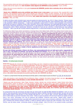 “As suas portas caíram por terra; ele quebrou e despedaçou os seus ferrolhos; o seu rei e os seus príncipes estão entre as
nações onde já não vigora a lei, nem recebem visão alguma do SENHOR os seus profetas.” (Lam. 2:9 RA)
“Estes irão com os seus rebanhos e o seu gado à procura do SENHOR, porém não o acharão; ele se retirou deles.”
(Oséias 5:6 RA)
“Assim diz o SENHOR acerca dos profetas que fazem errar o meu povo e que clamam: Paz, quando têm o que
mastigar, mas apregoam guerra santa contra aqueles que nada lhes metem na boca. Portanto, se vos fará noite sem
visão, e tereis treva sem adivinhação; pôr-se-á o sol sobre os profetas, e sobre eles se enegrecerá o dia. Os videntes se
envergonharão, e os adivinhadores se confundirão; sim, todos eles cobrirão o seu bigode, porque não há resposta
de Deus.” (Miq. 3:5-7 RA)
O silêncio de Deus neste contexto é por causa da quebra de relacionamento. Isa. 59:1-2. Disse o Senhor: "Porque clamei,
e vós recusastes; porque estendi a Minha mão, e não houve quem desse atenção; antes rejeitastes todo o Meu conselho,
e não quisestes a Minha repreensão; ... vindo como assolação o vosso temor, e vindo a vossa perdição como tormenta,
sobrevindo-vos aperto e angústia, então a Mim clamarão, mas Eu não responderei; de madrugada Me buscarão, mas não
Me acharão. Porquanto aborreceram o conhecimento, e não preferiram o temor do Senhor; não quiseram Meu conselho e
desprezaram toda a Minha repreensão. Portanto, comerão do fruto do seu caminho, e fartar-se-ão dos seus próprios
conselhos." "Mas o que Me der ouvidos habitará seguramente, e estará descansado do temor do mal." Prov. 1:24-31 e 33.
Vi então Jesus depor Suas vestes sacerdotais e envergar Seus mais régios trajes. Sobre Sua cabeça havia muitas coroas,
uma coroa encaixada dentro da outra. Cercado pelo exército dos anjos, deixou o Céu. As pragas estavam caindo sobre os
habitantes da Terra. Alguns acusavam a Deus e O amaldiçoavam. Outros precipitavam-se para o povo de Deus e
pediam que lhes ensinassem como escapar dos seus juízos. Mas os santos nada tinham para eles. A última
lágrima pelos pecadores fora derramada; a última oração aflita fora oferecida; enfrentado o último peso de
cuidados pelos pecadores, e dada a última advertência. A doce voz de misericórdia não mais os haveria de
convidar. Quando os santos e o Céu todo estiveram interessados em sua salvação, não tiveram eles o menor
interesse por si. A vida e a morte foram sido colocadas diante deles. Muitos desejavam a vida, mas não
fizeram esforços por obtê-la. Não optaram pela vida, e agora não havia sangue expiatório que para purificasse o
culpado, nenhum Salvador compassivo que pleiteasse a favor deles e clamasse: "Poupa, poupa o pecador por mais
algum tempo." O Céu todo se uniu a Jesus, quando ouviram as terríveis palavras: "Está feito." Apoc. 16:17. "Está
consumado." João 19:30. O plano da salvação se cumprira, mas poucos tinham escolhido aceitá-lo. E, silenciando-se a
doce voz de misericórdia, o medo e horror apoderou-se dos ímpios. Com terrível clareza ouviram as palavras:
"Tarde demais! Tarde demais!"
Os que não tinham prezado a Palavra de Deus, iam apressadamente de um lado para outro, vagueando de
mar a mar, e do Norte ao Oriente, em busca da Palavra do Senhor. Disse o anjo: "Eles não a acharão. Há uma
fome na Terra; não fome de pão, nem sede de água, mas de ouvir as palavras do Senhor. O que não dariam eles por
uma palavra de aprovação por parte de Deus! mas não: devem continuar a ter fome e sede. Dia após dia,
desprezaram a salvação, dando maior apreço às riquezas e prazeres terrestres do que a qualquer tesouro ou estímulo
celestial. Rejeitaram a Jesus e desprezaram Seus santos. Os sujos devem permanecer sujos para sempre." Primeiros
Escritos, 281-282.
Quinta - A restauração de Judá
Amós 9:11 Naquele dia, tornarei a levantar a casa de Davi, que caiu, e taparei as suas aberturas, e tornarei a levantar as
suas ruínas, e a edificarei como nos dias da antiguidade; 12 para que possuam o restante de Edom e todas as nações que
são chamadas pelo meu nome, diz o SENHOR, que faz estas coisas. 13 Eis que vêm dias, diz o SENHOR, em que o que
lavra alcançará ao que sega, e o que pisa as uvas, ao que lança a semente; e os montes destilarão mosto, e todos os
outeiros se derreterão. 14 E removerei o cativeiro do meu povo Israel, e reedificarão as cidades assoladas, e nelas
habitarão, e plantarão vinhas, e beberão o seu vinho, e farão pomares, e lhes comerão o fruto. 15 E os plantarei na sua
terra, e não serão mais arrancados da sua terra que lhes dei, diz o SENHOR, teu Deus.
7. Qual é o cumprimento final das promessas de Amós sobre a restauração do povo de Deus? Lc 1:32, 33; At 15:13-18
“Este será grande e será chamado Filho do Altíssimo; Deus, o Senhor, lhe dará o trono de Davi, seu pai; ele reinará
para sempre sobre a casa de Jacó, e o seu reinado não terá fim.” (Lucas 1:32-33 RA)
“Depois que eles terminaram, falou Tiago, dizendo: Irmãos, atentai nas minhas palavras: expôs Simão como Deus,
primeiramente, visitou os gentios, a fim de constituir dentre eles um povo para o seu nome. Conferem com isto as
palavras dos profetas, como está escrito: Cumpridas estas coisas, voltarei e reedificarei o tabernáculo caído de
Davi; e, levantando-o de suas ruínas, restaurá-lo-ei. Para que os demais homens busquem o Senhor, e
também todos os gentios sobre os quais tem sido invocado o meu nome, diz o Senhor, que faz estas coisas
conhecidas desde séculos.” (Atos 15:13-18 RA)
O cumprimento final das promessas de Amós fala da restauração da casa de Davi através do messias e será um reino
eterno “Este será grande e será chamado Filho do Altíssimo; Deus, o Senhor, lhe dará o trono de Davi, seu pai; ele reinará
para sempre sobre a casa de Jacó, e o seu reinado não terá fim.” Luc. 1:32-33. (Dan. 2:32-35). Reinará sobre a casa de
Jacó e sobre todos os que tem invocado o Seu nome. “voltou-se para os gentios a fim de reunir dentre as nações um povo
para o seu nome. Concordam com isso as palavras dos profetas, conforme está escrito: ‘Depois disto, voltarei e
reedificarei o tabernáculo de Davi, que está caído; levantá-lo-ei das suas ruínas e tornarei a edificá-lo, (Am 9:11-12) para
que o restante dos homens busque o Senhor, e todos os gentios sobre os quais tem sido invocado o meu nome, diz o
Senhor, que faz estas coisas’ conhecidas desde os tempos antigos”. Atos 15:13-18. E se cumprirá então a promessa
ramos@advir.comramos@advir.com
 