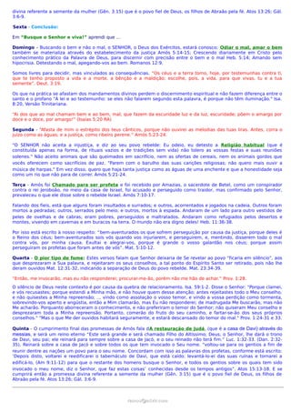 divina referente a semente da mulher (Gên. 3:15) que é o povo fiel de Deus, os filhos de Abraão pela fé. Atos 13:26; Gál.
3:6-9.
Sexta - Conclusão:
Em “Busque o Senhor e viva!” aprendi que …
Domingo – Buscando o bem e não o mal, o SENHOR, o Deus dos Exércitos, estará conosco; Odiar o mal, amar o bem
também se materializa através do estabelecimento da justiça Amós 5:14-15; Crescendo diariamente em Cristo pelo
conhecimento prático da Palavra de Deus, para discernir com precisão entre o bem e o mal Heb. 5:14; Amando sem
hipocrisia. Detestando o mal, apegando-vos ao bem. Romanos 12:9.
Somos livres para decidir, mas vinculados as consequências. “Os céus e a terra tomo, hoje, por testemunhas contra ti,
que te tenho proposto a vida e a morte, a bênção e a maldição; escolhe, pois, a vida, para que vivas, tu e a tua
semente”. Deut. 3:19.
Os que na prática se afastam dos mandamentos divinos perdem o discernimento espiritual e não fazem diferença entre o
santo e o profano "À lei e ao testemunho: se eles não falarem segundo esta palavra, é porque não têm iluminação." Isa.
8:20, Versão Trinitariana.
“Ai dos que ao mal chamam bem e ao bem, mal; que fazem da escuridade luz e da luz, escuridade; põem o amargo por
doce e o doce, por amargo!” (Isaías 5:20 RA)
Segunda - “Afasta de mim o estrépito dos teus cânticos, porque não ouvirei as melodias das tuas liras. Antes, corra o
juízo como as águas; e a justiça, como ribeiro perene.” Amós 5:23-24.
"O SENHOR não aceita a injustiça, e diz ao seu povo rebelde: Eu odeio, eu detesto a Religião habitual (que é
constituída apenas na forma, de rituais vazios e de tradições sem vida) não tolero as vossas festas e suas reuniões
solenes." Não aceito animais que são queimados em sacrifício, nem as ofertas de cereais, nem os animais gordos que
vocês oferecem como sacrifícios de paz. "Parem com o barulho das suas canções religiosas; não quero mais ouvir a
música de harpas." Em vez disso, quero que haja tanta justiça como as águas de uma enchente e que a honestidade seja
como um rio que não para de correr. Amós 5:21-24.
Terça - Amós foi Chamado para ser profeta e foi recebido por Amazias, o sacerdote de Betel, como um conspirador
contra o rei Jeroboão, no meio da casa de Israel, foi acusado e perseguido como traidor, mas confirmado pelo Senhor,
prevaleceu o que ele disse sobre o rebelde Israel. Amós 7:10-17.
Falando dos fieis, está que alguns foram insultados e surrados; e outros, acorrentados e jogados na cadeia. Outros foram
mortos a pedradas; outros, serrados pelo meio; e outros, mortos à espada. Andaram de um lado para outro vestidos de
peles de ovelhas e de cabras; eram pobres, perseguidos e maltratados. Andaram como refugiados pelos desertos e
montes, vivendo em cavernas e em buracos na terra. O mundo não era digno deles! Heb. 11:36-38.
Por isso está escrito à nosso respeito: “bem-aventurados os que sofrem perseguição por causa da justiça, porque deles é
o Reino dos céus; bem-aventurados sois vós quando vos injuriarem, e perseguirem, e, mentindo, disserem todo o mal
contra vós, por minha causa. Exultai e alegrai-vos, porque é grande o vosso galardão nos céus; porque assim
perseguiram os profetas que foram antes de vós”. Mat. 5:10-12.
Quarta - O pior tipo de fome: Estes versos falam que Senhor deixaria de Se revelar ao povo “ficaria em silêncio”, aos
que desprezaram a Sua palavra, e rejeitaram os seus conselhos, a tal ponto do Espírito Santo ser retirado, pois não lhe
deram ouvidos Mat. 12:31-32, indicando a separação de Deus do povo rebelde. Mat. 23:34-39.
“Então, me invocarão, mas eu não responderei; procurar-me-ão, porém não me hão de achar.” Prov. 1:28.
O silêncio de Deus neste contexto é por causa da quebra de relacionamento. Isa. 59:1-2. Disse o Senhor: "Porque clamei,
e vós recusastes; porque estendi a Minha mão, e não houve quem desse atenção; antes rejeitastes todo o Meu conselho,
e não quisestes a Minha repreensão; ... vindo como assolação o vosso temor, e vindo a vossa perdição como tormenta,
sobrevindo-vos aperto e angústia, então a Mim clamarão, mas Eu não responderei; de madrugada Me buscarão, mas não
Me acharão. Porquanto aborreceram o conhecimento, e não preferiram o temor do Senhor; não quiseram Meu conselho e
desprezaram toda a Minha repreensão. Portanto, comerão do fruto do seu caminho, e fartar-se-ão dos seus próprios
conselhos." "Mas o que Me der ouvidos habitará seguramente, e estará descansado do temor do mal." Prov. 1:24-31 e 33.
Quinta - O cumprimento final das promessas de Amós fala dA restauração de Judá, (que é a casa de Davi) através do
messias, e será um reino eterno “Este será grande e será chamado Filho do Altíssimo; Deus, o Senhor, lhe dará o trono
de Davi, seu pai; ele reinará para sempre sobre a casa de Jacó, e o seu reinado não terá fim.” Luc. 1:32-33. (Dan. 2:32-
35). Reinará sobre a casa de Jacó e sobre todos os que tem invocado o Seu nome. “voltou-se para os gentios a fim de
reunir dentre as nações um povo para o seu nome. Concordam com isso as palavras dos profetas, conforme está escrito:
‘Depois disto, voltarei e reedificarei o tabernáculo de Davi, que está caído; levantá-lo-ei das suas ruínas e tornarei a
edificá-lo, (Am 9:11-12) para que o restante dos homens busque o Senhor, e todos os gentios sobre os quais tem sido
invocado o meu nome, diz o Senhor, que faz estas coisas’ conhecidas desde os tempos antigos”. Atos 15:13-18. E se
cumprirá então a promessa divina referente a semente da mulher (Gên. 3:15) que é o povo fiel de Deus, os filhos de
Abraão pela fé. Atos 13:26; Gál. 3:6-9.
ramos@advir.comramos@advir.com
 