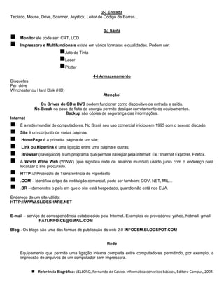 2-) Entrada
Teclado, Mouse, Drive, Scanner, Joystick, Leitor de Código de Barras...


                                                    3-) Saída
    Monitor ele pode ser: CRT, LCD.
    Impressora e Multifuncionais existe em vários formatos e qualidades. Podem ser:
                           Jato de Tinta
                           Laser
                           Plotter
                                              4-) Armazenamento
Disquetes
Pen drive
Winchester ou Hard Disk (HD)
                                                    Atenção!

                Os Drives de CD e DVD podem funcionar como dispositivo de entrada e saída.
             No-Break no caso de falta de energia permite desligar corretamente os equipamentos.
                            Backup são cópias de segurança das informações.
Internet
    É a rede mundial de computadores. No Brasil seu uso comercial iniciou em 1995 com o acesso discado.
    Site é um conjunto de várias páginas;
     HomePage é a primeira página de um site;
     Link ou Hiperlink é uma ligação entre uma página e outras;
     Browser (navegador) é um programa que permite navegar pela internet: Ex.: Internet Explorer, Firefox.
    A World Wide Web (WWW) (que significa rede de alcance mundial) usado junto com o endereço para
     localizar o site procurado.
    HTTP :// Protocolo de Transferência de Hipertexto
    .COM – identifica o tipo da instituição comercial, pode ser também: GOV, NET, MIL...
    .BR – demonstra o país em que o site está hospedado, quando não está nos EUA.

Endereço de um site válido:
HTTP://WWW.SLIDESHARE.NET


E-mail – serviço de correspondência estabelecido pela Internet. Exemplos de provedores: yahoo, hotmail. gmail
                PATI.INFO.CE@GMAIL.COM

Blog - Os blogs são uma das formas de publicação da web 2.0 INFOCEM.BLOGSPOT.COM


                                                      Rede

     Equipamento que permite uma ligação interna completa entre computadores permitindo, por exemplo, a
     impressão de arquivos de um computador sem impressora.


            Referência Biográfica: VELLOSO, Fernando de Castro. Informática conceitos básicos, Editora Campus, 2004.
 