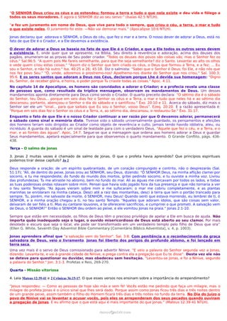 “O SENHOR Deus criou os céus e os estendeu; formou a terra e tudo o que nela existe e deu vida e fôlego a
todos os seus moradores. E agora o SENHOR diz ao seu servo:” (Isaías 42:5 NTLH).
“e fez um juramento em nome de Deus, que vive para todo o sempre, que criou o céu, a terra, o mar e tudo
o que existe neles. O juramento foi este: —Não vai demorar mais.” (Apocalipse 10:6 NTLH).
Jonas declarou que adorava o SENHOR, o Deus do céu, que fez o mar e a terra. O nosso dever de adorar a Deus, está no
fato de que Ele é o Criador, e a Ele devemos a existência.
O dever de adorar a Deus se baseia no fato de que Ele é o Criador, e que a Ele todos os outros seres devem
a existência. E, onde quer que se apresente, na Bíblia, Seu direito à reverência e adoração, acima dos deuses dos
pagãos, enumeram-se as provas de Seu poder criador. "Todos os deuses dos povos são coisas vãs; mas o Senhor fez os
céus." Sal.96:5. "A quem pois Me fareis semelhante, para que lhe seja semelhante? diz o Santo. Levantai ao alto os olhos
e vede quem criou estas coisas." "Assim diz o Senhor que tem criado os céus, o Deus que formou a Terra, e a fez; ... Eu
sou o Senhor, e não há outro." Isa. 40:25 e 26; 45:18. Diz o salmista: "Sabei que o Senhor é Deus; foi Ele, e não nós que
nos fez povo Seu." "Ó, vinde, adoremos e prostremo-nos! Ajoelhemo-nos diante do Senhor que nos criou." Sal. 100:3;
95:6. E os seres santos que adoram a Deus nos Céus, declaram porque Lhe é devida sua homenagem: "Digno
és, Senhor, de receber glória, e honra, e poder porque Tu criaste todas as coisas." Apoc. 4:11.
No capítulo 14 de Apocalipse, os homens são convidados a adorar o Criador; e a profecia revela uma classe
de pessoas que, como resultado da tríplice mensagem, observam os mandamentos de Deus. Um desses
mandamentos aponta diretamente para Deus como sendo o Criador. O quarto preceito declara: "O sétimo dia é o sábado
do Senhor, teu Deus... porque em seis dias fez o Senhor os céus e a Terra, o mar e tudo que neles há e ao sétimo dia
descansou; portanto, abençoou o Senhor o dia do sábado e o santificou." Êxo. 20:10 e 11. Acerca do sábado, diz mais o
Senhor ser ele um "sinal... para que saibais que Eu sou o Senhor, vosso Deus". Ezeq. 20:20. E a razão apresentada é:
"Porque em seis dias fez o Senhor os céus e a Terra, e, ao sétimo dia, descansou, e restaurou-Se." Êxo. 31:17.
Enquanto o fato de que Ele é o nosso Criador continuar a ser razão por que O devamos adorar, permanecerá
o sábado como sinal e memória disto. Tivesse sido o sábado universalmente guardado, os pensamentos e afeições
dos homens teriam sido dirigidos ao Criador como objeto de reverência e culto, jamais tendo havido idólatra, ateu, ou
incrédulo. A guarda do sábado é um sinal de lealdade para com o verdadeiro Deus, "Aquele que fez o céu, e a Terra, e o
mar, e as fontes das águas". Apoc. 14:7. Segue-se que a mensagem que ordena aos homens adorar a Deus e guardar
Seus mandamentos, apelará especialmente para que observemos o quarto mandamento. O Grande Conflito, págs. 436-
438.
Terça - O salmo de Jonas
3. Jonas 2 muitas vezes é chamado de salmo de Jonas. O que o profeta havia aprendido? Que princípios espirituais
podemos tirar desse capítulo? Jn 2
Deus responde a oração; de um espírito quebrantado, de um coração compungido e contrito, não o desprezarás (Sal.
51:17); “Ali, de dentro do peixe, Jonas orou ao SENHOR, seu Deus, dizendo: “Ó SENHOR Deus, na minha aflição clamei por
socorro, e tu me respondeste; do fundo do mundo dos mortos, gritei pedindo socorro, e tu ouviste a minha voz. Livrou
das profundezas; Tu me atiraste no abismo, bem no fundo do mar. Ali as águas me cercavam por todos os lados, e todas
as tuas poderosas ondas rolavam sobre mim. Pensei que havia sido jogado fora da tua presença e que não tornaria a ver
o teu santo Templo. “As águas vieram sobre mim e me sufocaram; o mar me cobriu completamente, e as plantas
marinhas se enrolaram na minha cabeça. Desci até a raiz das montanhas, desci à terra que tem o portão trancado para
sempre. Tu, porém, me salvaste da morte, ó SENHOR, meu Deus! Quando senti que estava morrendo, eu lembrei de ti, ó
SENHOR, e a minha oração chegou a ti, no teu santo Templo. “Aqueles que adoram ídolos, que são coisas sem valor,
deixaram de ser fiéis a ti. Mas eu cantarei louvores, e te oferecerei sacrifícios, e cumprirei o que prometi. A salvação vem
de Deus, o SENHOR!” Então o SENHOR deu ordem ao peixe, e ele vomitou Jonas na praia.” Jonas 2:1-10.
Sempre que estão em necessidade, os filhos de Deus têm o precioso privilégio de apelar a Ele em busca de ajuda. Não
importa quão inadequado seja o lugar, o ouvido misericordioso de Deus está aberto ao seu clamor. Por mais
desolado e escuro que seja o local, ele pode ser transformado em um verdadeiro templo pelo filho de Deus que ora”
(Ellen G. White, Seventh Day Adventist Bible Commentary [Comentário Bíblico Adventista], v. 4, p. 1003).
Jonas aprendera afinal que "a salvação vem do Senhor". Sal. 3:8. Com penitência e o reconhecimento da graça
salvadora de Deus, veio o livramento. Jonas foi liberto dos perigos do profundo abismo, e foi lançado em
terra seca.
Uma vez mais é o servo de Deus comissionado para advertir Nínive. "E veio a palavra do Senhor segunda vez a Jonas,
dizendo: Levanta-te, e vai à grande cidade de Nínive, e prega contra ela a pregação que Eu te disse". Desta vez ele não
se deteve para questionar ou duvidar, mas obedeceu sem hesitação. "Levantou-se Jonas, e foi a Nínive, segundo
a palavra do Senhor." Jon. 3:1-3. Profetas e Reis, 269-270.
Quarta - Missão vitoriosa
4. Leia Mateus 12:39-41 e 2 Crônicas 36:15-17. O que esses versos nos ensinam sobre a importância do arrependimento?
“Jesus respondeu: — Como as pessoas de hoje são más e sem fé! Vocês estão me pedindo que faça um milagre, mas o
milagre do profeta Jonas é o único sinal que lhes será dado. Porque assim como Jonas ficou três dias e três noites dentro
de um grande peixe, assim também o Filho do Homem ficará três dias e três noites no fundo da terra. No Dia do Juízo o
povo de Nínive vai se levantar e acusar vocês, pois eles se arrependeram dos seus pecados quando ouviram
a pregação de Jonas. E eu afirmo que o que está aqui é mais importante do que Jonas.” (Mateus 12:39-41 NTLH).
ramos@advir.comramos@advir.com
 