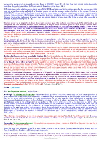 cumprirei o que prometi. A salvação vem de Deus, o SENHOR!” Jonas 2:1-10, mas ficou com raiva e muito aborrecido,
quando o Senhor livrou a cidade de Nínive, a ponto de pedir a morte. Jonas 4:1-4.
O Profeta ficou muito satisfeito com a planta que o SENHOR Deus fez crescer por cima dele, para lhe dar sombra, de modo
que ele se sentisse mais confortável, e desejava morrer por ela ter secado, então o Senhor o fez pensar; E disse o
SENHOR: Tiveste compaixão da aboboreira, na qual não trabalhaste, nem a fizeste crescer; que, em uma noite, nasceu e,
em uma noite, pereceu; e não hei de eu ter compaixão da grande cidade de Nínive, em que estão mais de cento e vinte mil
homens (sem contar mulheres e crianças), que não sabem discernir entre a sua mão direita e a sua mão esquerda, e
também muitos animais? Jonas 4:1-11.
Quando Jonas viu o propósito de Deus de poupar a cidade que, não obstante sua impiedade, tinha sido levada a se
arrepender em saco e cinzas, devia ter sido o primeiro a se alegrar com a estupenda graça de Deus; mas ao contrário disto,
ele permitiu que sua mente se demorasse sobre a possibilidade de ser considerado um falso profeta. Cioso de sua
reputação, ele perdeu de vista o valor infinitamente maior das almas nessa cidade infortunada. A compaixão
mostrada por Deus para com os arrependidos ninivitas desgostou "Jonas extremamente... e ficou todo ressentido".
"Não foi isso o que eu disse", argumentou ele com o Senhor, "estando ainda na minha terra? Por isso me preveni, fugindo
para Társis, pois sabia que és Deus piedoso, e misericordioso, longânimo, e grande em benignidade, e que Te arrependes
do mal." Jon. 4:1 e 2.
Uma vez mais ele se rendeu a sua inclinação de questionar e duvidar, e uma vez mais foi oprimido com o
desencorajamento. Perdendo de vista os interesses dos outros, e sentindo como se melhor lhe fora morrer do que viver
para ver a cidade poupada, em seu descontentamento exclamou: "Ó Senhor, tira-me a minha vida, porque melhor me é
morrer do que viver".
"É razoável esse teu ressentimento?" o Senhor inquiriu. "Então Jonas saiu da cidade, e assentou-se ao oriente da cidade; e
ali fez uma cabana, e se assentou debaixo dela, à sombra, até ver o que aconteceria. E fez o Senhor Deus nascer uma
aboboreira, que subiu por cima de Jonas, para que fizesse sombra sobre a sua cabeça, a fim de o livrar do seu enfado; e
Jonas se alegrou em extremo por causa da aboboreira." Jon. 4:3-6.
Então o Senhor deu a Jonas uma lição objetiva. Ele "enviou um bicho, no dia seguinte ao subir da alva, o qual feriu a
aboboreira, e esta se secou. E aconteceu que, aparecendo o Sol, Deus mandou um vento calmoso oriental, e o Sol feriu a
cabeça de Jonas; e ele desmaiou, e desejou com toda a sua alma morrer, dizendo: Melhor me é morrer do que viver". De
novo Deus Se dirige a Seu profeta: "É acaso razoável que assim te enfades por causa da aboboreira? E ele disse: É justo
que me enfade a ponto de desejar a morte". "E disse o Senhor: Tiveste compaixão da aboboreira, na qual não trabalhaste,
nem a fizeste crescer; que numa noite nasceu, e numa noite pereceu. E não hei de Eu ter compaixão da grande cidade de
Nínive em que estão mais de cento e vinte mil homens, que não sabem discernir entre a sua mão direita e a sua mão
esquerda, e também muitos animais?" Jon. 4:7-11.
Confuso, humilhado e incapaz de compreender o propósito de Deus em poupar Nínive, Jonas havia, não obstante
cumprido a comissão que lhe fora dada de advertir a grande cidade; e embora o acontecimento predito não se tivesse
realizado, a mensagem de advertência não era de ninguém menos que de Deus. E ela cumpriu o propósito que Deus lhe
designara. A glória de Sua graça fora revelada entre os pagãos. Os que havia muito estavam assentados "nas trevas e
sombra da morte, presos em aflição e em ferro", "clamaram ao Senhor na sua angústia, e Ele os livrou das suas
necessidades. Tirou-os das trevas e sombra da morte, e quebrou as suas prisões. ... Enviou a Sua palavra, e os sarou, e os
livrou da sua destruição". Sal. 107:10, 13, 14 e 20. Profetas e Reis, 271-273.
Sexta - Conclusão:
Em “Ansioso para perdoar” aprendi que …
Domingo - O profeta desobediente: O Salmista revela que Deus sabe tudo, sobre cada um, que é todo poderoso e
que é impossível se esconder de sua presença, Ó SENHOR Deus, tu me examinas e me conheces. Sabes tudo o que eu
faço e, de longe, conheces todos os meus pensamentos. Tu me vês quando estou trabalhando e quando estou
descansando; tu sabes tudo o que eu faço. Antes mesmo que eu fale, tu já sabes o que vou dizer. Estás em volta de mim,
por todos os lados, e me proteges com o teu poder. Eu não consigo entender como tu me conheces tão bem; o teu
conhecimento é profundo demais para mim. Aonde posso ir a fim de escapar do teu Espírito? Para onde posso fugir da
tua presença? Se eu subir ao céu, tu lá estás; se descer ao mundo dos mortos, lá estás também. Se eu voar para o
Oriente ou for viver nos lugares mais distantes do Ocidente, ainda ali a tua mão me guia, ainda ali tu me ajudas. Eu
poderia pedir que a escuridão me escondesse e que em volta de mim a luz virasse noite; mas isso não adiantaria nada
porque para ti a escuridão não é escura, e a noite é tão clara como o dia. Tu não fazes diferença entre a luz e a escuridão.
Sal. 139:1-12.
"Tu, ó Senhor, me conheces, Tu me vês e provas o meu coração para contigo." Jer. 12:3. "Tu, ó Deus, me vês." O Senhor
pondera todos os motivos. Ele discerne os pensamentos, as intenções e os propósitos do coração. Fundamentos da
Educação Cristã, 348.
Segunda - Testemunha relutante: “Eu sou hebreu - respondeu Jonas - e adoro o SENHOR, o Deus do céu, que fez o
mar e a terra.” (Jonas 1:9 NTLH).
Jonas declarou que adorava o SENHOR, o Deus do céu, que fez o mar e a terra. O nosso dever de adorar a Deus, está no
fato de que Ele é o Criador, e a Ele devemos a existência.
O dever de adorar a Deus se baseia no fato de que Ele é o Criador, e que a Ele todos os outros seres devem a existência.
E, onde quer que se apresente, na Bíblia, Seu direito à reverência e adoração, acima dos deuses dos pagãos, enumeram-
ramos@advir.comramos@advir.com
 