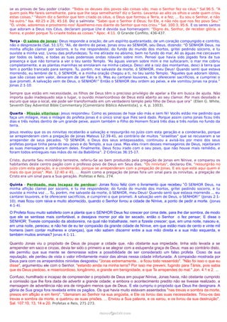 se as provas de Seu poder criador. "Todos os deuses dos povos são coisas vãs; mas o Senhor fez os céus." Sal.96:5. "A
quem pois Me fareis semelhante, para que lhe seja semelhante? diz o Santo. Levantai ao alto os olhos e vede quem criou
estas coisas." "Assim diz o Senhor que tem criado os céus, o Deus que formou a Terra, e a fez; ... Eu sou o Senhor, e não
há outro." Isa. 40:25 e 26; 45:18. Diz o salmista: "Sabei que o Senhor é Deus; foi Ele, e não nós que nos fez povo Seu."
"Ó, vinde, adoremos e prostremo-nos! Ajoelhemo-nos diante do Senhor que nos criou." Sal. 100:3; 95:6. E os seres santos
que adoram a Deus nos Céus, declaram porque Lhe é devida sua homenagem: "Digno és, Senhor, de receber glória, e
honra, e poder porque Tu criaste todas as coisas." Apoc. 4:11. O Grande Conflito, 436-437.
Terça - O salmo de Jonas: Deus responde a oração; de um espírito quebrantado, de um coração compungido e contrito,
não o desprezarás (Sal. 51:17); “Ali, de dentro do peixe, Jonas orou ao SENHOR, seu Deus, dizendo: “Ó SENHOR Deus, na
minha aflição clamei por socorro, e tu me respondeste; do fundo do mundo dos mortos, gritei pedindo socorro, e tu
ouviste a minha voz. Livrou das profundezas; Tu me atiraste no abismo, bem no fundo do mar. Ali as águas me cercavam
por todos os lados, e todas as tuas poderosas ondas rolavam sobre mim. Pensei que havia sido jogado fora da tua
presença e que não tornaria a ver o teu santo Templo. “As águas vieram sobre mim e me sufocaram; o mar me cobriu
completamente, e as plantas marinhas se enrolaram na minha cabeça. Desci até a raiz das montanhas, desci à terra que
tem o portão trancado para sempre. Tu, porém, me salvaste da morte, ó SENHOR, meu Deus! Quando senti que estava
morrendo, eu lembrei de ti, ó SENHOR, e a minha oração chegou a ti, no teu santo Templo. “Aqueles que adoram ídolos,
que são coisas sem valor, deixaram de ser fiéis a ti. Mas eu cantarei louvores, e te oferecerei sacrifícios, e cumprirei o
que prometi. A salvação vem de Deus, o SENHOR!” Então o SENHOR deu ordem ao peixe, e ele vomitou Jonas na praia.”
Jonas 2:1-10.
Sempre que estão em necessidade, os filhos de Deus têm o precioso privilégio de apelar a Ele em busca de ajuda. Não
importa quão inadequado seja o lugar, o ouvido misericordioso de Deus está aberto ao seu clamor. Por mais desolado e
escuro que seja o local, ele pode ser transformado em um verdadeiro templo pelo filho de Deus que ora” (Ellen G. White,
Seventh Day Adventist Bible Commentary [Comentário Bíblico Adventista], v. 4, p. 1003).
Quarta - Missão vitoriosa: Jesus respondeu: Como as pessoas de hoje são más e sem fé! Vocês estão me pedindo que
faça um milagre, mas o milagre do profeta Jonas é o único sinal que lhes será dado. Porque assim como Jonas ficou três
dias e três noites dentro de um grande peixe, assim também o Filho do Homem ficará três dias e três noites no fundo da
terra.
Jesus revelou que os os ninivitas receberão a salvação e ressurgirão no Juízo com esta geração e a condenarão, porque
se arrependeram com a pregação de Jonas Mateus 12:39-41, ao contrário de muitos “israelitas” que se recusaram a se
arrepender de seus pecados. “O SENHOR, o Deus dos seus antepassados, continuou a avisá-los por meio dos seus
profetas porque tinha pena do seu povo e do Templo, a sua casa. Mas eles riram desses mensageiros de Deus, rejeitaram
as suas mensagens e zombaram deles. Finalmente, Deus ficou irado com o seu povo, que não houve mais remédio, e
foram todos entregues nas mãos do rei da Babilônia”. 2 Crônicas 36:15-17.
Cristo, durante Seu ministério terrestre, referiu-Se ao bem produzido pela pregação de Jonas em Nínive, e comparou os
habitantes deste centro pagão com o professo povo de Deus em Seus dias. "Os ninivitas", declarou Ele, "ressurgirão no
juízo com esta geração, e a condenarão, porque se arrependeram com a pregação de Jonas. E eis que está aqui quem é
mais do que Jonas". Mat. 12:40 e 41. … Assim como a pregação de Jonas fora um sinal para os ninivitas, a pregação de
Cristo era um sinal para a Sua geração. Profetas e Reis, 274.
Quinta - Perdoado, mas incapaz de perdoar: Jonas ficou feliz com o livramento que recebeu “Ó SENHOR Deus, na
minha aflição clamei por socorro, e tu me respondeste; do fundo do mundo dos mortos, gritei pedindo socorro, e tu
ouviste a minha voz … Tu, porém, me salvaste da morte, ó SENHOR, meu Deus! Quando senti que estava morrendo ... eu
cantarei louvores, e te oferecerei sacrifícios, e cumprirei o que prometi. A salvação vem de Deus, o SENHOR!” (Jonas 2:1-
10), mas ficou com raiva e muito aborrecido, quando o Senhor livrou a cidade de Nínive, a ponto de pedir a morte. (Jonas
4:1-4).
O Profeta ficou muito satisfeito com a planta que o SENHOR Deus fez crescer por cima dele, para lhe dar sombra, de modo
que ele se sentisse mais confortável, e desejava morrer por ela ter secado, então o Senhor o fez pensar; E disse o
SENHOR: Tiveste compaixão da aboboreira, na qual não trabalhaste, nem a fizeste crescer; que, em uma noite, nasceu e,
em uma noite, pereceu; e não hei de eu ter compaixão da grande cidade de Nínive, em que estão mais de cento e vinte mil
homens (sem contar mulheres e crianças), que não sabem discernir entre a sua mão direita e a sua mão esquerda, e
também muitos animais? Jonas 4:1-11.
Quando Jonas viu o propósito de Deus de poupar a cidade que, não obstante sua impiedade, tinha sido levada a se
arrepender em saco e cinzas, devia ter sido o primeiro a se alegrar com a estupenda graça de Deus; mas ao contrário disto,
ele permitiu que sua mente se demorasse sobre a possibilidade de ser considerado um falso profeta. Cioso de sua
reputação, ele perdeu de vista o valor infinitamente maior das almas nessa cidade infortunada. A compaixão mostrada por
Deus para com os arrependidos ninivitas desgostou "Jonas extremamente... e ficou todo ressentido". "Não foi isso o que eu
disse", argumentou ele com o Senhor, "estando ainda na minha terra? Por isso me preveni, fugindo para Társis, pois sabia
que és Deus piedoso, e misericordioso, longânimo, e grande em benignidade, e que Te arrependes do mal." Jon. 4:1 e 2. ...
Confuso, humilhado e incapaz de compreender o propósito de Deus em poupar Nínive, Jonas havia, não obstante cumprido
a comissão que lhe fora dada de advertir a grande cidade; e embora o acontecimento predito não se tivesse realizado, a
mensagem de advertência não era de ninguém menos que de Deus. E ela cumpriu o propósito que Deus lhe designara. A
glória de Sua graça fora revelada entre os pagãos. Os que havia muito estavam assentados "nas trevas e sombra da morte,
presos em aflição e em ferro", "clamaram ao Senhor na sua angústia, e Ele os livrou das suas necessidades. Tirou-os das
trevas e sombra da morte, e quebrou as suas prisões. ... Enviou a Sua palavra, e os sarou, e os livrou da sua destruição".
Sal. 107:10, 13, 14 e 20. Profetas e Reis, 271-273.
ramos@advir.comramos@advir.com
 