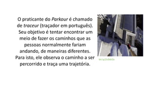 Parkour, origem no termo francês
parcour, que significa percurso.
Inspirado no treinamento dado aos
militares e a um métod...