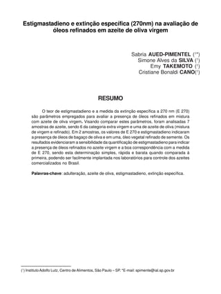 Estigmastadieno e extinção específica (270nm) na avaliação de
           óleos refinados em azeite de oliva virgem



                                                                    Sabria AUED-PIMENTEL (1*)
                                                                      Simone Alves da SILVA (1)
                                                                            Emy TAKEMOTO (1)
                                                                      Cristiane Bonaldi CANO(1)




                                               RESUMO

            O teor de estigmastadieno e a medida da extinção específica a 270 nm (E 270)
      são parâmetros empregados para avaliar a presença de óleos refinados em mistura
      com azeite de oliva virgem. Visando comparar estes parâmetros, foram analisadas 7
      amostras de azeite, sendo 6 da categoria extra virgem e uma de azeite de oliva (mistura
      de virgem e refinado). Em 2 amostras, os valores de E 270 e estigmastadieno indicaram
      a presença de óleos de bagaço de oliva e em uma, óleo vegetal refinado de semente. Os
      resultados evidenciaram a sensibilidade da quantificação de estigmastadieno para indicar
      a presença de óleos refinados no azeite virgem e a boa correspondência com a medida
      de E 270, sendo esta determinação simples, rápida e barata quando comparada à
      primeira, podendo ser facilmente implantada nos laboratórios para controle dos azeites
      comercializados no Brasil.

      Palavras-chave: adulteração, azeite de oliva, estigmastadieno, extinção específica.




(1) Instituto Adolfo Lutz, Centro de Alimentos, São Paulo – SP. *E-mail: spimente@ial.sp.gov.br
 