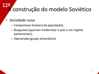 A construção do modelo Soviético
• Sociedade russa
  – Camponeses (maioria da população);
  – Burgueses (queriam modernizar o país e um regime
    parlamentar);
  – Operariado (grupo minoritário).




                                                       12
 