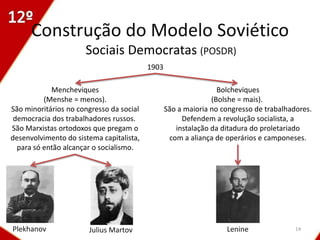 Construção do Modelo Soviético
                      Sociais Democratas (POSDR)
                                          1903

            Mencheviques                                         Bolcheviques
          (Menshe = menos).                                    (Bolshe = mais).
São minoritários no congresso da social          São a maioria no congresso de trabalhadores.
 democracia dos trabalhadores russos.                 Defendem a revolução socialista, a
São Marxistas ortodoxos que pregam o                instalação da ditadura do proletariado
desenvolvimento do sistema capitalista,           com a aliança de operários e camponeses.
  para só então alcançar o socialismo.




Plekhanov              Julius Martov                               Lenine               14
 
