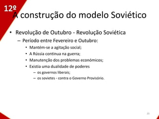 A construção do modelo Soviético
• Revolução de Outubro - Revolução Soviética
   – Período entre Fevereiro e Outubro:
      •   Mantém-se a agitação social;
      •   A Rússia continua na guerra;
      •   Manutenção dos problemas económicos;
      •   Existia uma dualidade de poderes
           – os governos liberais;
           – os sovietes - contra o Governo Provisório.




                                                          20
 