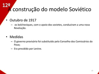 A construção do modelo Soviético
• Outubro de 1917
  – os bolcheviques, com o apoio dos sovietes, conduziram a uma nova
    Revolução.


• Medidas
  – O governo provisório foi substituído pelo Conselho dos Comissários do
    Povo;
  – Era presidido por Lenine.




                                                                        23
 