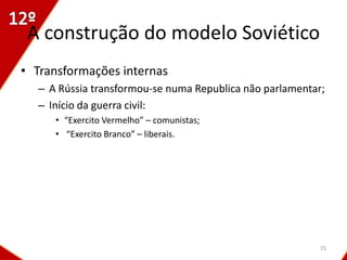 A construção do modelo Soviético
• Transformações internas
  – A Rússia transformou-se numa Republica não parlamentar;
  – Início da guerra civil:
     • “Exercito Vermelho” – comunistas;
     • “Exercito Branco” – liberais.




                                                          25
 