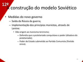 A construção do modelo Soviético
• Medidas do novo governo
  – Saída da Rússia da guerra;
  – Implementação dos princípios marxistas, através de
    Lenine:
     • Dão origem ao marxismo-leninismo;
         – Defendia que o proletariado conquistava o poder (ditadura do
           proletariado);
         – Poder do Estado submetido ao Partido Comunista (Partido
           único).




                                                                      26
 