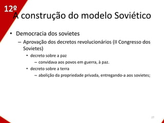 A construção do modelo Soviético
• Democracia dos sovietes
  – Aprovação dos decretos revolucionários (II Congresso dos
    Sovietes)
     • decreto sobre a paz
         – convidava aos povos em guerra, à paz.
     • decreto sobre a terra
         – abolição da propriedade privada, entregando-a aos sovietes;




                                                                         27
 