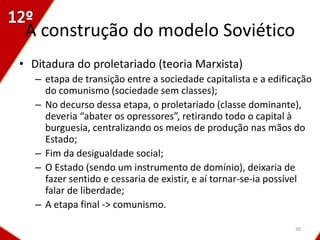 A construção do modelo Soviético
• Ditadura do proletariado (teoria Marxista)
   – etapa de transição entre a sociedade capitalista e a edificação
     do comunismo (sociedade sem classes);
   – No decurso dessa etapa, o proletariado (classe dominante),
     deveria “abater os opressores”, retirando todo o capital à
     burguesia, centralizando os meios de produção nas mãos do
     Estado;
   – Fim da desigualdade social;
   – O Estado (sendo um instrumento de domínio), deixaria de
     fazer sentido e cessaria de existir, e aí tornar-se-ia possível
     falar de liberdade;
   – A etapa final -> comunismo.

                                                                30
 