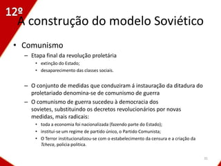 A construção do modelo Soviético
• Comunismo
  – Etapa final da revolução proletária
      • extinção do Estado;
      • desaparecimento das classes sociais.


  – O conjunto de medidas que conduziram á instauração da ditadura do
    proletariado denomina-se de comunismo de guerra
  – O comunismo de guerra sucedeu à democracia dos
    sovietes, substituindo os decretos revolucionários por novas
    medidas, mais radicais:
      • toda a economia foi nacionalizada (fazendo parte do Estado);
      • institui-se um regime de partido único, o Partido Comunista;
      • O Terror institucionalizou-se com o estabelecimento da censura e a criação da
        Tcheca, policia politica.

                                                                                        31
 
