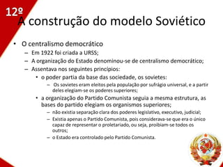 A construção do modelo Soviético
• O centralismo democrático
   – Em 1922 foi criada a URSS;
   – A organização do Estado denominou-se de centralismo democrático;
   – Assentava nos seguintes princípios:
      • o poder partia da base das sociedade, os sovietes:
           – Os sovietes eram eleitos pela população por sufrágio universal, e a partir
             deles elegiam-se os poderes superiores;
       • a organização do Partido Comunista seguia a mesma estrutura, as
         bases do partido elegiam os organismos superiores;
           – não existia separação clara dos poderes legislativo, executivo, judicial;
           – Existia apenas o Partido Comunista, pois considerava-se que era o único
             capaz de representar o proletariado, ou seja, proibiam-se todos os
             outros;
           – o Estado era controlado pelo Partido Comunista.



                                                                                         32
 