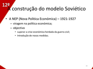 A construção do modelo Soviético
• A NEP (Nova Politica Económica) – 1921-1927
  – viragem na política económica;
  – objectivo
     • superar a crise económica herdada da guerra civil;
     • Introdução de novas medidas.




                                                            34
 