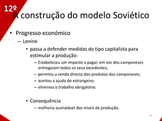 A construção do modelo Soviético
• Progresso económico
  – Lenine
     • passa a defender medidas do tipo capitalista para
       estimular a produção:
         – Estabeleceu um imposto a pagar, em vez dos camponeses
           entregaram todos os seus excedentes;
         – permitiu a venda directa dos produtos dos camponeses;
         – aceitou a ajuda do estrangeiro;
         – eliminou o trabalho obrigatório.


     • Consequência
         – melhoria assinalável dos níveis de produção.
                                                                   35
 
