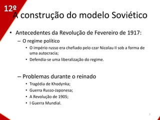 A construção do modelo Soviético
• Antecedentes da Revolução de Fevereiro de 1917:
  – O regime político
     • O império russo era chefiado pelo czar Nicolau II sob a forma de
       uma autocracia;
     • Defendia-se uma liberalização do regime.


  – Problemas durante o reinado
     •   Tragédia de Khodynka;
     •   Guerra Russo-Japonesa;
     •   A Revolução de 1905;
     •   I Guerra Mundial.

                                                                          7
 