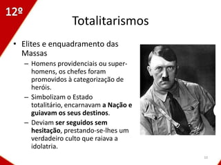 Totalitarismos
• Elites e enquadramento das
  Massas
  – Homens providenciais ou super-
    homens, os chefes foram
    promovidos à categorização de
    heróis.
  – Simbolizam o Estado
    totalitário, encarnavam a Nação e
    guiavam os seus destinos.
  – Deviam ser seguidos sem
    hesitação, prestando-se-lhes um
    verdadeiro culto que raiava a
    idolatria.
                                        10
 