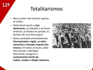 Totalitarismos
– Mas as elites não incluíam apenas
  os chefes.
– Delas faziam parte a raça
  dominante, os soldados e as forças
  militares, os filiados no partido, os
  homens de uma forma geral.
– Numa sociedade profundamente
  hierarquizada e rígida, as elites
  mereciam o elevado respeito das
  massas. Em todos os locais, cabia-
  lhes veicular a ideologia
  dominante, assegurar o
  cumprimento estrito da
  ordem, manter a Nação submissa.

                                          11
 