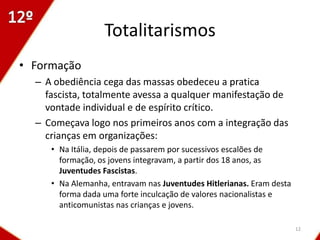 Totalitarismos
• Formação
  – A obediência cega das massas obedeceu a pratica
    fascista, totalmente avessa a qualquer manifestação de
    vontade individual e de espírito crítico.
  – Começava logo nos primeiros anos com a integração das
    crianças em organizações:
     • Na Itália, depois de passarem por sucessivos escalões de
       formação, os jovens integravam, a partir dos 18 anos, as
       Juventudes Fascistas.
     • Na Alemanha, entravam nas Juventudes Hitlerianas. Eram desta
       forma dada uma forte inculcação de valores nacionalistas e
       anticomunistas nas crianças e jovens.

                                                                      12
 
