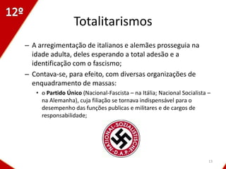 Totalitarismos
– A arregimentação de italianos e alemães prosseguia na
  idade adulta, deles esperando a total adesão e a
  identificação com o fascismo;
– Contava-se, para efeito, com diversas organizações de
  enquadramento de massas:
   • o Partido Único (Nacional-Fascista – na Itália; Nacional Socialista –
     na Alemanha), cuja filiação se tornava indispensável para o
     desempenho das funções publicas e militares e de cargos de
     responsabilidade;




                                                                         13
 