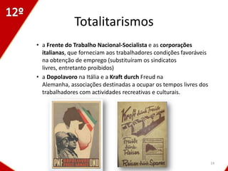 Totalitarismos
• a Frente do Trabalho Nacional-Socialista e as corporações
  italianas, que forneciam aos trabalhadores condições favoráveis
  na obtenção de emprego (substituíram os sindicatos
  livres, entretanto proibidos)
• a Dopolavoro na Itália e a Kraft durch Freud na
  Alemanha, associações destinadas a ocupar os tempos livres dos
  trabalhadores com actividades recreativas e culturais.




                                                                    14
 