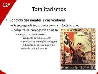 Totalitarismos
• Controlo das mentes e das vontades.
  – A propaganda mostrou-se como um forte auxilio;
  – Máquina de propaganda apoiada:
     • nas técnicas audiovisuais:
         – promoção do culto ao chefe;
         – publicava as realizações do regime
         – submissão da cultura a critérios
         nacionalistas e até racistas.




                                                     15
 