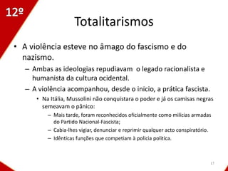 Totalitarismos
• A violência esteve no âmago do fascismo e do
  nazismo.
   – Ambas as ideologias repudiavam o legado racionalista e
     humanista da cultura ocidental.
   – A violência acompanhou, desde o inicio, a prática fascista.
      • Na Itália, Mussolini não conquistara o poder e já os camisas negras
        semeavam o pânico:
          – Mais tarde, foram reconhecidos oficialmente como milícias armadas
            do Partido Nacional-Fascista;
          – Cabia-lhes vigiar, denunciar e reprimir qualquer acto conspiratório.
          – Idênticas funções que competiam à policia politica.



                                                                               17
 
