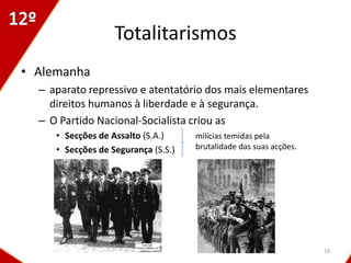 Totalitarismos
• Alemanha
  – aparato repressivo e atentatório dos mais elementares
    direitos humanos à liberdade e à segurança.
  – O Partido Nacional-Socialista criou as
     • Secções de Assalto (S.A.)     milícias temidas pela
     • Secções de Segurança (S.S.)   brutalidade das suas acções.




                                                                    18
 