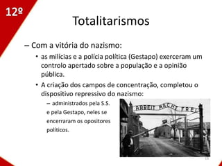 Totalitarismos
– Com a vitória do nazismo:
   • as milícias e a polícia política (Gestapo) exerceram um
     controlo apertado sobre a população e a opinião
     pública.
   • A criação dos campos de concentração, completou o
     dispositivo repressivo do nazismo:
      – administrados pela S.S.
      e pela Gestapo, neles se
      encerraram os opositores
      políticos.



                                                               19
 