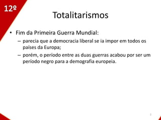 Totalitarismos
• Fim da Primeira Guerra Mundial:
  – parecia que a democracia liberal se ia impor em todos os
    países da Europa;
  – porém, o período entre as duas guerras acabou por ser um
    período negro para a demografia europeia.




                                                           2
 