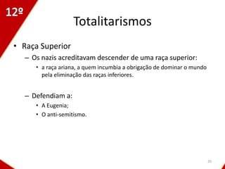 Totalitarismos
• Raça Superior
  – Os nazis acreditavam descender de uma raça superior:
     • a raça ariana, a quem incumbia a obrigação de dominar o mundo
       pela eliminação das raças inferiores.


  – Defendiam a:
     • A Eugenia;
     • O anti-semitismo.




                                                                       20
 